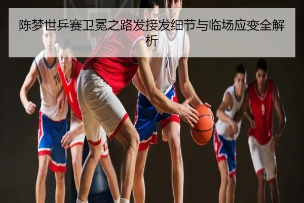陈梦世乒赛卫冕之路发接发细节与临场应变全解析