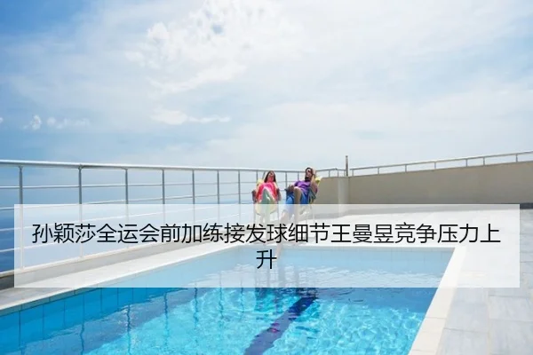 孙颖莎全运会前加练接发球细节王曼昱竞争压力上升
