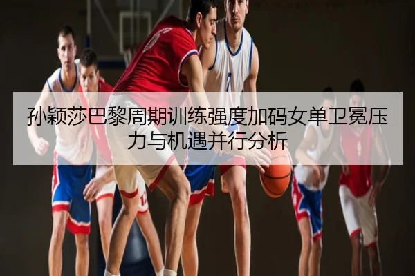 孙颖莎巴黎周期训练强度加码女单卫冕压力与机遇并行分析