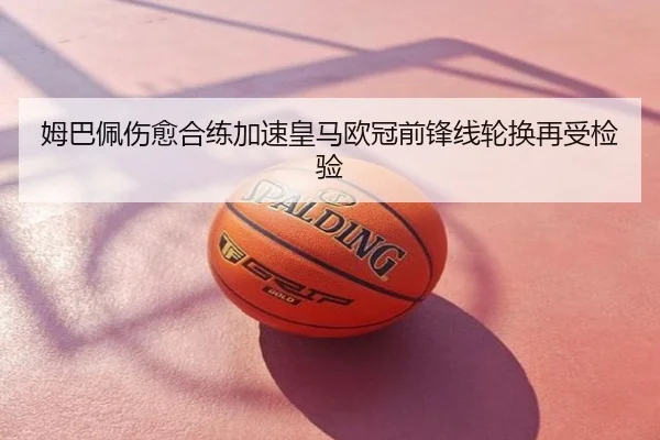 姆巴佩伤愈合练加速皇马欧冠前锋线轮换再受检验