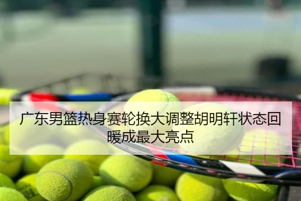 广东男篮热身赛轮换大调整胡明轩状态回暖成最大亮点