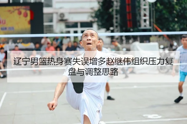 辽宁男篮热身赛失误增多赵继伟组织压力复盘与调整思路